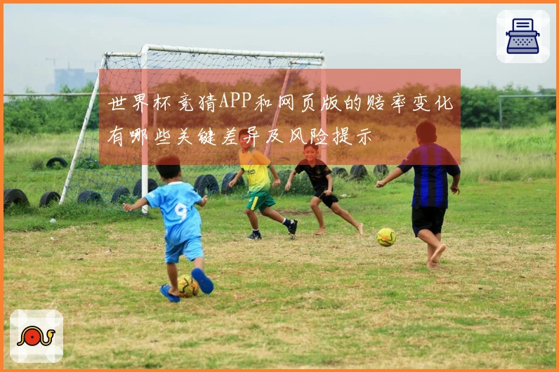 世界杯竞猜APP和网页版的赔率变化有哪些关键差异及风险提示